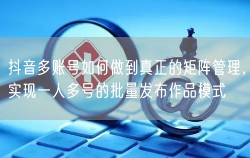 抖音多账号如何做到真正的矩阵管理，实现一人多号的批量发布作品模式(图1)