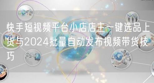 快手短视频平台小店店主一键选品上货与2024批量自动发布视频带货技巧(图1)