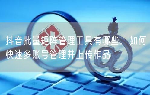 抖音批量矩阵管理工具有哪些，如何快速多账号管理并上传作品(图1)