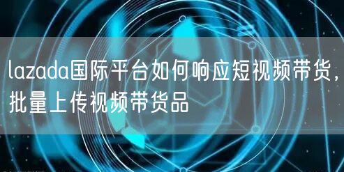 lazada国际平台如何响应短视频带货，批量上传视频带货品(图1)