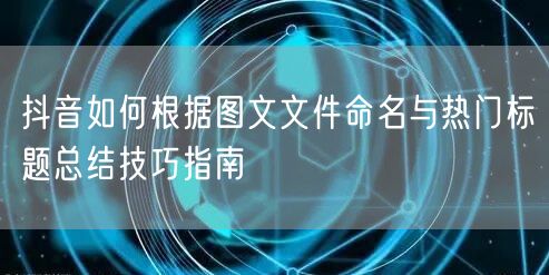 抖音如何根据图文文件命名与热门标题总结技巧指南(图1)