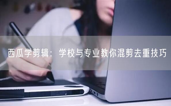 西瓜学剪辑：学校与专业教你混剪去重技巧(图1)