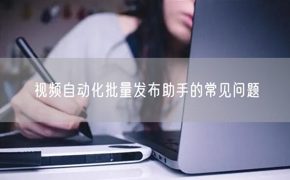 视频自动化批量发布助手的常见问题(图1)